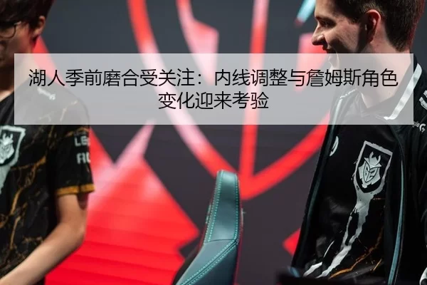 湖人季前磨合受关注：内线调整与詹姆斯角色变化迎来考验